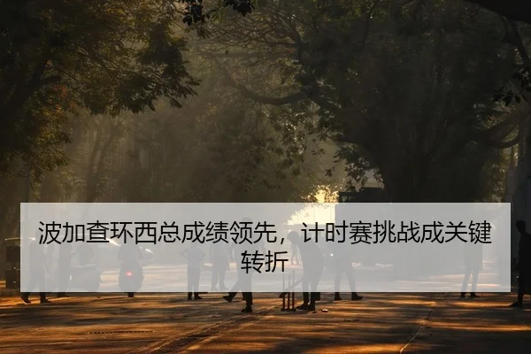 波加查环西总成绩领先，计时赛挑战成关键转折