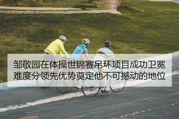 邹敬园在体操世锦赛吊环项目成功卫冕 难度分领先优势奠定他不可撼动的地位